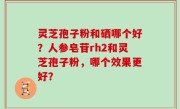 灵芝孢子粉和硒哪个好？人参皂苷rh2和灵芝孢子粉，哪个效果更好？