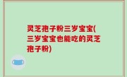 灵芝孢子粉三岁宝宝(三岁宝宝也能吃的灵芝孢子粉)