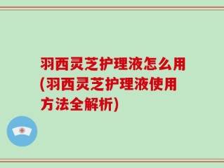 羽西灵芝护理液怎么用(羽西灵芝护理液使用方法全解析)