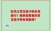 牡丹江灵芝孢子粉批发商行？提供高质量的灵芝孢子粉批发服务？