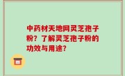 中药材天地网灵芝孢子粉？了解灵芝孢子粉的功效与用途？