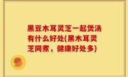 黑豆木耳灵芝一起煲汤有什么好处(黑木耳灵芝同煮，健康好处多)