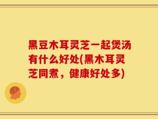黑豆木耳灵芝一起煲汤有什么好处(黑木耳灵芝同煮，健康好处多)