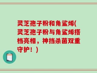 灵芝孢子粉和角鲨烯(灵芝孢子粉与角鲨烯搭档亮相，神挡杀菌双重守护！)