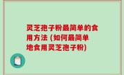 灵芝孢子粉最简单的食用方法 (如何最简单地食用灵芝孢子粉)