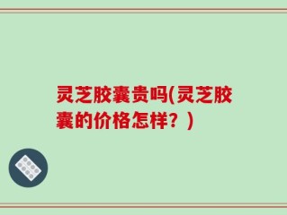 灵芝胶囊贵吗(灵芝胶囊的价格怎样？)