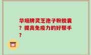 华垣牌灵芝孢子粉胶囊？提高免疫力的好帮手？