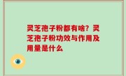 灵芝孢子粉都有啥？灵芝孢子粉功效与作用及用量是什么
