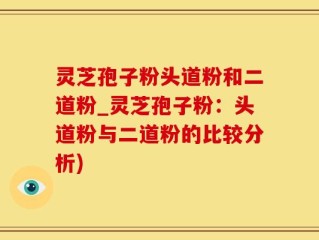 灵芝孢子粉头道粉和二道粉_灵芝孢子粉：头道粉与二道粉的比较分析)
