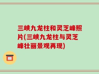 三峡九龙柱和灵芝峰照片(三峡九龙柱与灵芝峰壮丽景观再现)