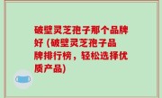 破壁灵芝孢子那个品牌好 (破壁灵芝孢子品牌排行榜，轻松选择优质产品)
