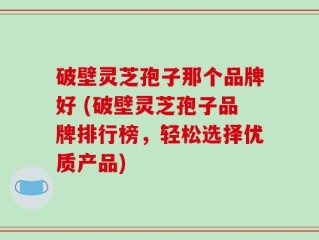 破壁灵芝孢子那个品牌好 (破壁灵芝孢子品牌排行榜，轻松选择优质产品)