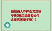 糖尿病人咋样吃灵芝孢子粉(糖尿病患者如何食用灵芝孢子粉？)