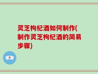 灵芝枸杞酒如何制作(制作灵芝枸杞酒的简易步骤)