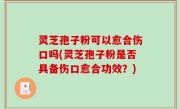 灵芝孢子粉可以愈合伤口吗(灵芝孢子粉是否具备伤口愈合功效？)