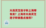 大晟灵芝孢子粉上海哪有卖？上海市大晟灵芝孢子粉销售点推荐？
