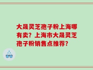 大晟灵芝孢子粉上海哪有卖？上海市大晟灵芝孢子粉销售点推荐？