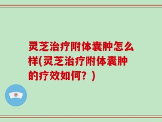 灵芝治疗附体囊肿怎么样(灵芝治疗附体囊肿的疗效如何？)