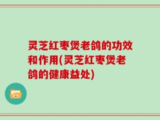 灵芝红枣煲老鸽的功效和作用(灵芝红枣煲老鸽的健康益处)