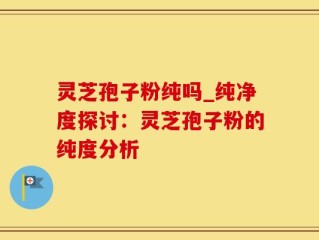 灵芝孢子粉纯吗_纯净度探讨：灵芝孢子粉的纯度分析