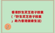 香港野生灵芝孢子胶囊(「野生灵芝孢子胶囊」助力香港健康生活)