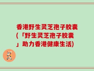香港野生灵芝孢子胶囊(「野生灵芝孢子胶囊」助力香港健康生活)