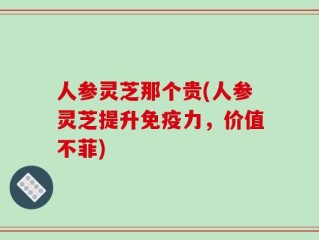 人参灵芝那个贵(人参灵芝提升免疫力，价值不菲)