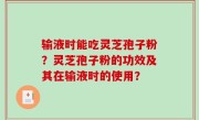 输液时能吃灵芝孢子粉？灵芝孢子粉的功效及其在输液时的使用？