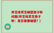 井芝缘灵芝破壁孢子粉问题(井芝缘灵芝孢子粉：是否需要破壁？)