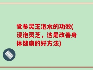 党参灵芝泡水的功效(浸泡灵芝，这是改善身体健康的好方法)