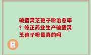 破壁灵芝孢子粉治愈率？修正药业生产破壁灵芝孢子粉是真的吗