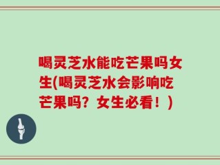 喝灵芝水能吃芒果吗女生(喝灵芝水会影响吃芒果吗？女生必看！)