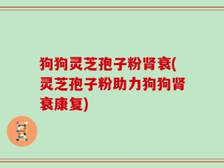 狗狗灵芝孢子粉肾衰(灵芝孢子粉助力狗狗肾衰康复)