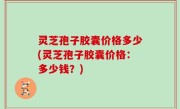 灵芝孢子胶囊价格多少(灵芝孢子胶囊价格：多少钱？)