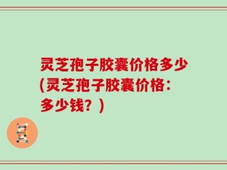 灵芝孢子胶囊价格多少(灵芝孢子胶囊价格：多少钱？)