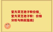 堂方灵芝孢子粉价格_堂方灵芝孢子粉：价格分析与购买指南)