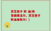 灵芝孢子 粉 油(焕发健康活力，灵芝孢子粉油来助力！)