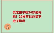 灵芝孢子粉20岁能吃吗？20岁可以吃灵芝孢子粉吗