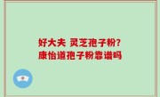 好大夫 灵芝孢子粉？康怡道孢子粉靠谱吗