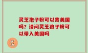 灵芝孢子粉可以寄美国吗？请问灵芝孢子粉可以带入美国吗