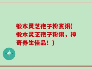 椴木灵芝孢子粉煮粥(椴木灵芝孢子粉粥，神奇养生佳品！)