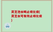 灵芝泡水喝止咳化痰(灵芝水可有效止咳化痰)