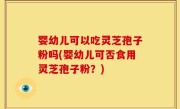 婴幼儿可以吃灵芝孢子粉吗(婴幼儿可否食用灵芝孢子粉？)
