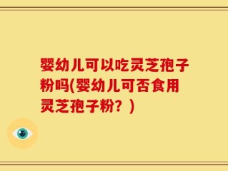 婴幼儿可以吃灵芝孢子粉吗(婴幼儿可否食用灵芝孢子粉？)