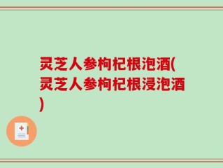 灵芝人参枸杞根泡酒(灵芝人参枸杞根浸泡酒)