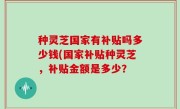 种灵芝国家有补贴吗多少钱(国家补贴种灵芝，补贴金额是多少？