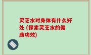 灵芝水对身体有什么好处 (探索灵芝水的健康功效)