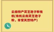 云南特产灵芝孢子粉有机(有机云南灵芝孢子粉，享受天然特产)