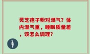 灵芝孢子粉对湿气？体内湿气重，睡眠质量差，该怎么调理？
