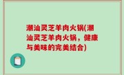 潮汕灵芝羊肉火锅(潮汕灵芝羊肉火锅，健康与美味的完美结合)
